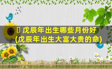 ☘ 戊辰年出生哪些月份好(戊辰年出生大富大贵的命)